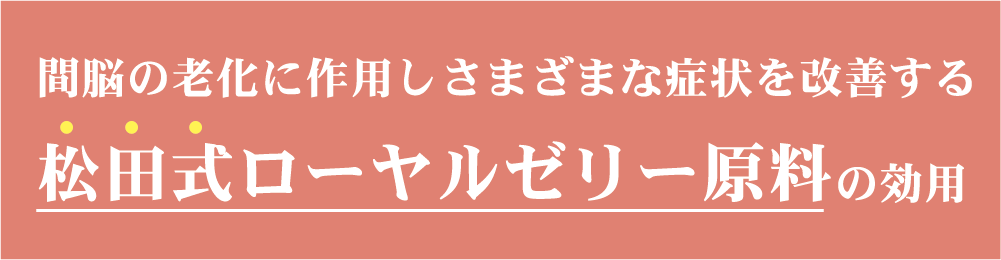 間脳の老化に作用しさまざまな症状を改善する「松田式ローヤルゼリー」原料の効用松田式ローヤルゼリーは1956年、創始者・松田正義が世界で初めて開発した商業量産システムである「人工王台」によって生み出されたローヤルゼリーです。その効果は、産婦人科界の権威と称される九嶋勝司博士の研究結果により、ローヤルゼリーが間脳の老化に作用し、更にヒト試験において、更年期障害、自律神経失調症、不定愁訴症状への効果を日本で初めて確認しました。